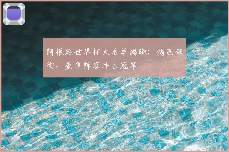 阿根廷世界杯大名单揭晓：梅西领衔，豪华阵容冲击冠军