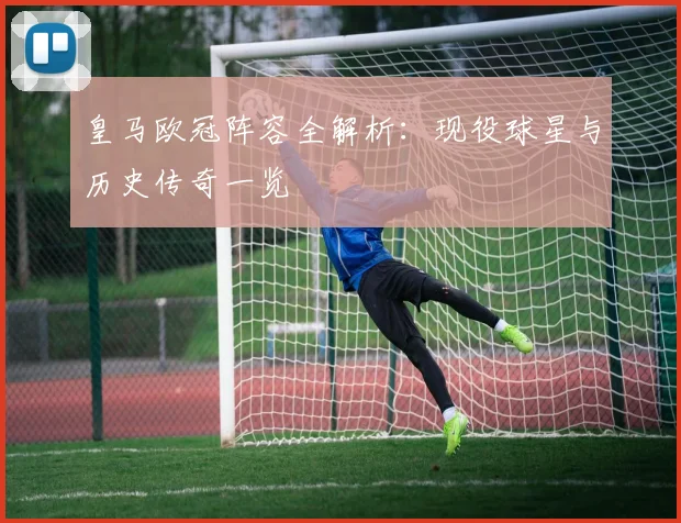 皇马欧冠阵容全解析：现役球星与历史传奇一览