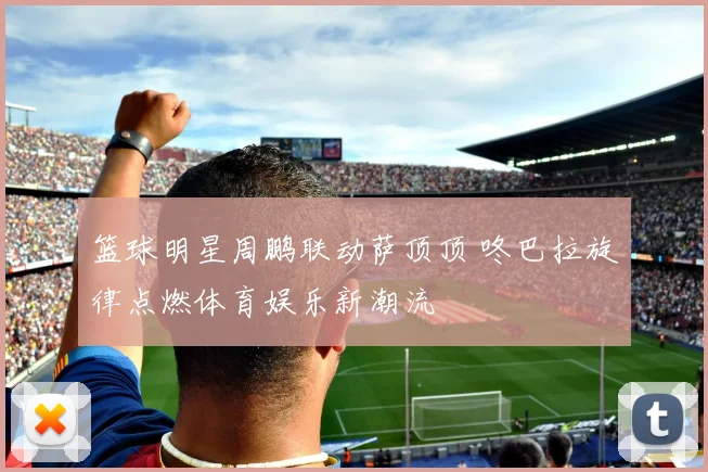 篮球明星周鹏联动萨顶顶 咚巴拉旋律点燃体育娱乐新潮流