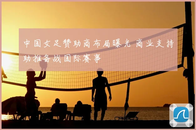 中国女足赞助商布局曝光 商业支持助推备战国际赛事