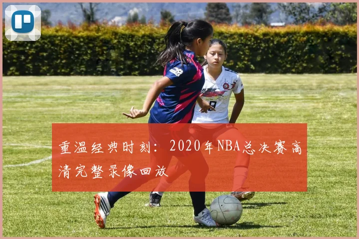 重温经典时刻：2020年NBA总决赛高清完整录像回放