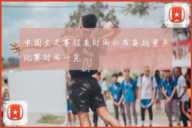 中国女足赛程表时间公布备战重点比赛时间一览