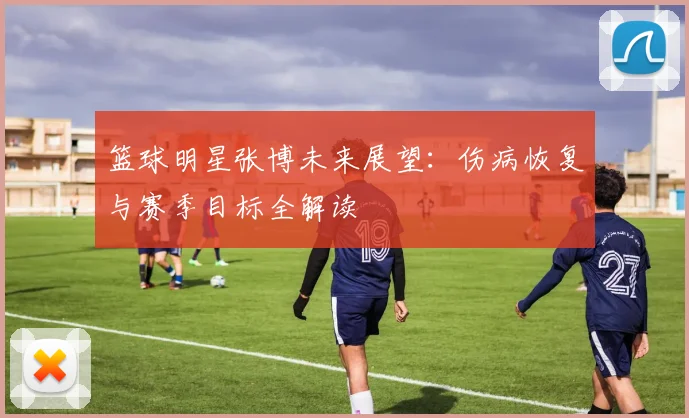 篮球明星张博未来展望：伤病恢复与赛季目标全解读