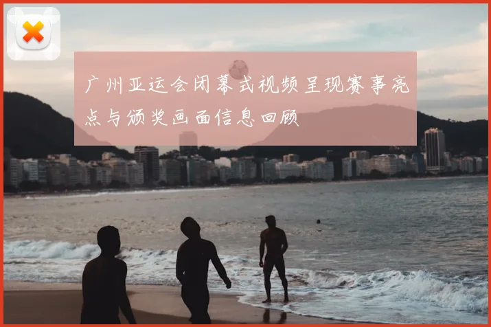 广州亚运会闭幕式视频呈现赛事亮点与颁奖画面信息回顾