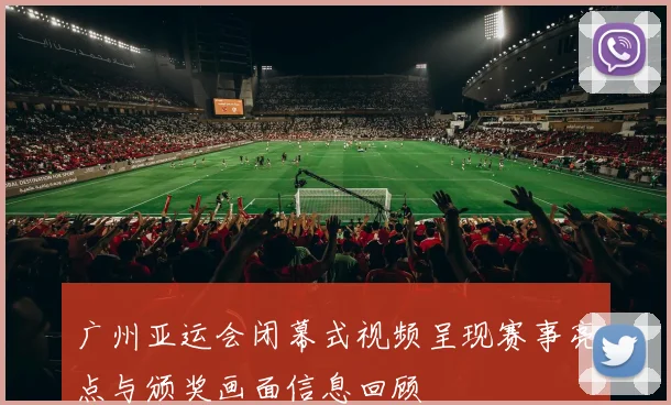 广州亚运会闭幕式视频呈现赛事亮点与颁奖画面信息回顾